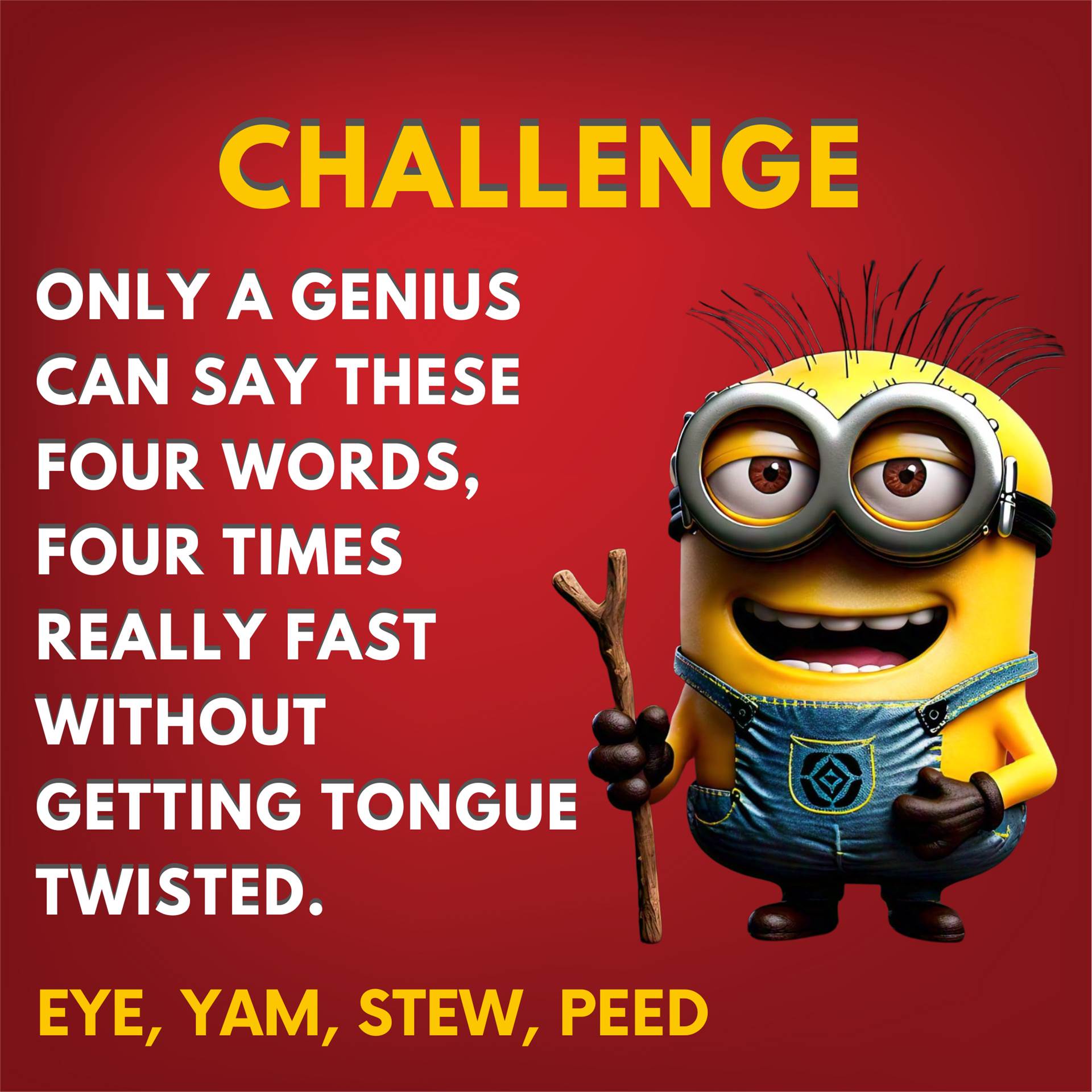 Challenge Only a genius can say these four words, four times really fast without getting tongue twisted. Eye, Yam, Stew, Peed.
